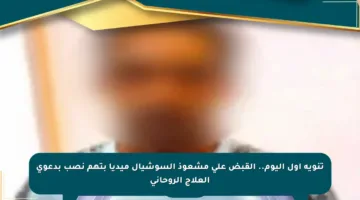 تنويه أول اليوم.. القبض على مشعوذ السوشيال ميديا بتهم نصب بدعوى العلاج الروحاني